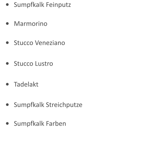 •	Sumpfkalk Feinputz •	Marmorino •	Stucco Veneziano •	Stucco Lustro •	Tadelakt •	Sumpfkalk Streichputze •	Sumpfkalk Farben