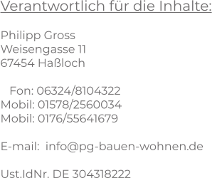 Verantwortlich für die Inhalte:  Philipp Gross Weisengasse 11 67454 Haßloch     Fon: 06324/8104322 Mobil: 01578/2560034 Mobil: 0176/55641679  E-mail:  info@pg-bauen-wohnen.de  Ust.IdNr. DE 304318222