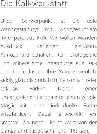 Unser Schwerpunkt ist die edle Wandgestaltung mit wohngesundem Innenputz aus Kalk. Wir wollen Wänden Ausdruck verleihen, gestalten, Atmosphäre schaffen. Rein ökologische und mineralische Innenputze aus Kalk und Lehm lassen Ihre Wände sinnlich, seidig glatt bis puristisch, dynamisch oder exklusiv wirken. Neben einer umfangreichen Farbpalette bieten wir die Möglichkeit, eine individuelle Farbe anzufertigen. Dabei entwickeln wir kreative Lösungen – keine Ware von der Stange und das zu sehr fairen Preisen.  Die Kalkwerkstatt