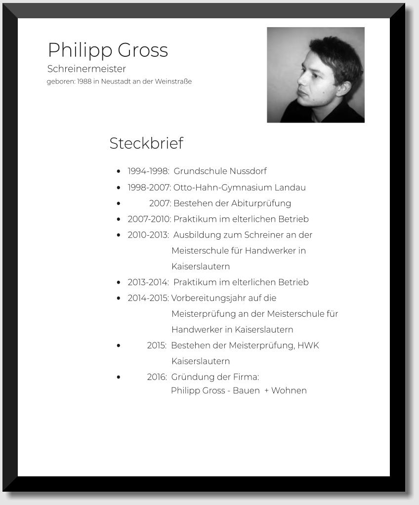 geboren: 1988 in Neustadt an der Weinstraße  Philipp Gross         •	1994-1998:  Grundschule Nussdorf •	1998-2007: Otto-Hahn-Gymnasium Landau •	          2007: Bestehen der Abiturprüfung •	2007-2010: Praktikum im elterlichen Betrieb •	2010-2013:  Ausbildung zum Schreiner an der                               Meisterschule für Handwerker in                              Kaiserslautern  •	2013-2014:  Praktikum im elterlichen Betrieb •	2014-2015: Vorbereitungsjahr auf die                              Meisterprüfung an der Meisterschule für                               Handwerker in Kaiserslautern  •	         2015:  Bestehen der Meisterprüfung, HWK                              Kaiserslautern •	         2016:  Gründung der Firma:                    Philipp Gross - Bauen  + Wohnen                                                                                      Schreinermeister Steckbrief
